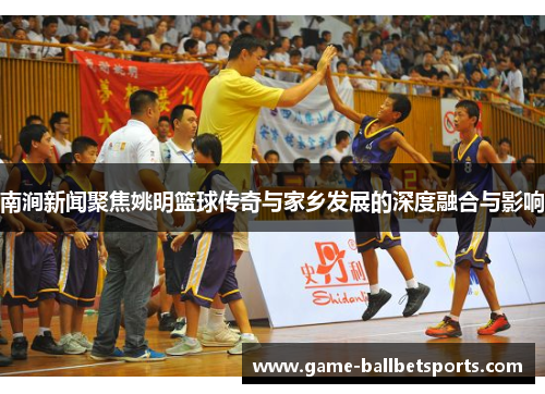 南涧新闻聚焦姚明篮球传奇与家乡发展的深度融合与影响