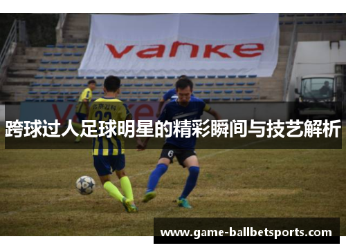 跨球过人足球明星的精彩瞬间与技艺解析