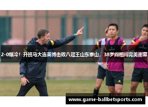 2-0爆冷！升班马大连英博击败八冠王山东泰山，38岁阎相闯完美谢幕